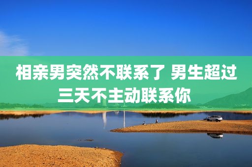 相亲男突然不联系了 男生超过三天不主动联系你 