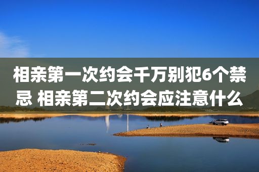 相亲第一次约会千万别犯6个禁忌 相亲第二次约会应注意什么
