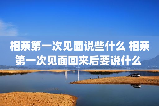 相亲第一次见面说些什么 相亲第一次见面回来后要说什么 