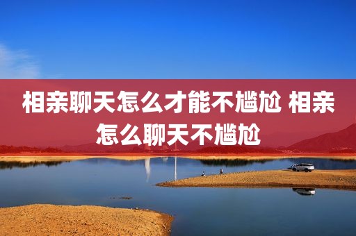 相亲聊天怎么才能不尴尬 相亲怎么聊天不尴尬