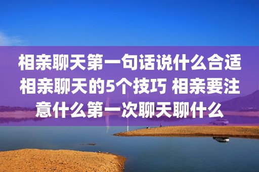 相亲聊天第一句话说什么合适相亲聊天的5个技巧 相亲要注意什么第一次聊天聊什么