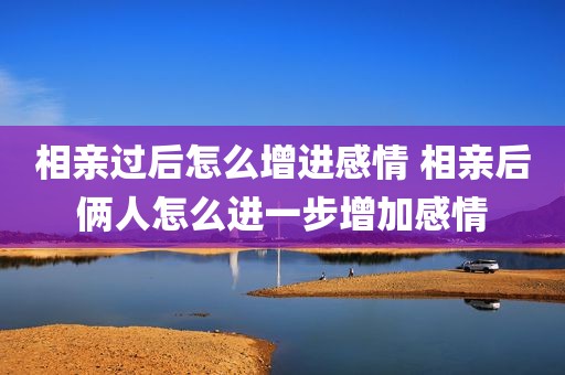 相亲过后怎么增进感情 相亲后俩人怎么进一步增加感情