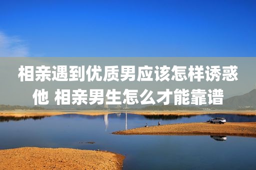 相亲遇到优质男应该怎样诱惑他 相亲男生怎么才能靠谱