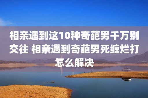 相亲遇到这10种奇葩男千万别交往 相亲遇到奇葩男死缠烂打怎么解决