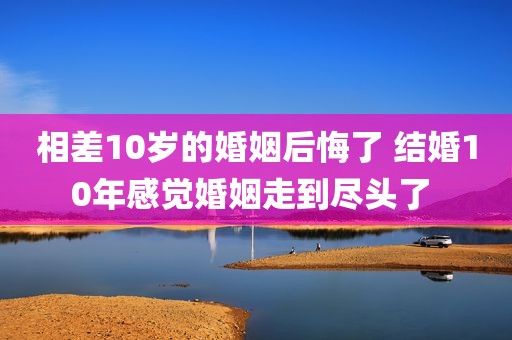 相差10岁的婚姻后悔了 结婚10年感觉婚姻走到尽头了 