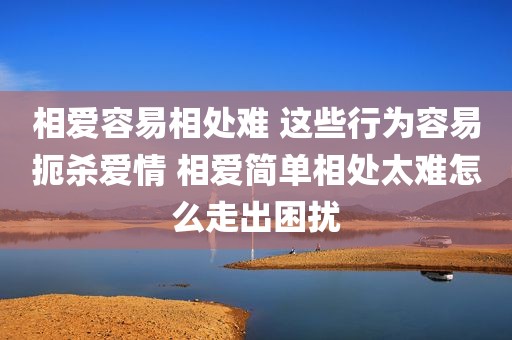 相爱容易相处难 这些行为容易扼杀爱情 相爱简单相处太难怎么走出困扰