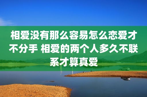 相爱没有那么容易怎么恋爱才不分手 相爱的两个人多久不联系才算真爱