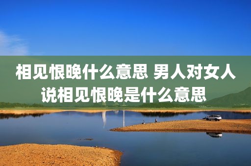 相见恨晚什么意思 男人对女人说相见恨晚是什么意思 