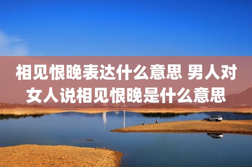 相见恨晚表达什么意思 男人对女人说相见恨晚是什么意思