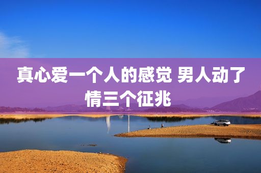 真心爱一个人的感觉 男人动了情三个征兆 