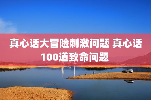 真心话大冒险刺激问题 真心话100道致命问题 
