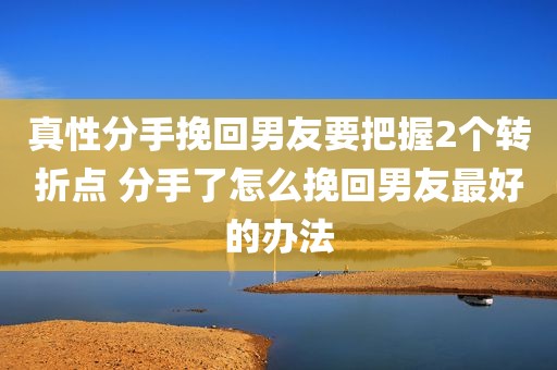真性分手挽回男友要把握2个转折点 分手了怎么挽回男友最好的办法
