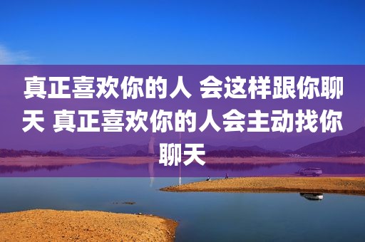 真正喜欢你的人 会这样跟你聊天 真正喜欢你的人会主动找你聊天
