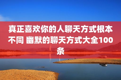 真正喜欢你的人聊天方式根本不同 幽默的聊天方式大全100条