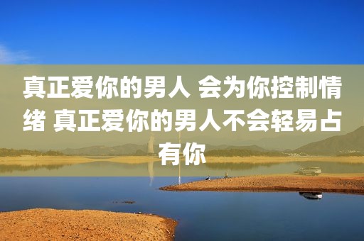 真正爱你的男人 会为你控制情绪 真正爱你的男人不会轻易占有你