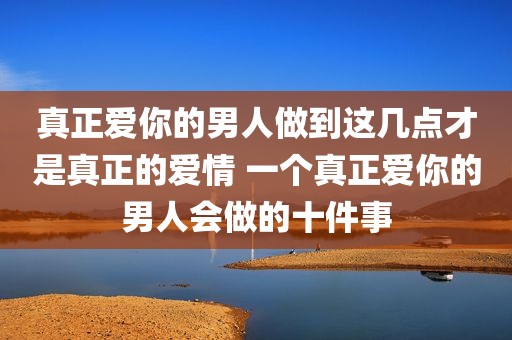 真正爱你的男人做到这几点才是真正的爱情 一个真正爱你的男人会做的十件事