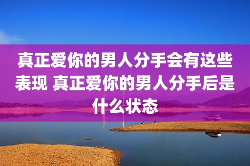 真正爱你的男人分手会有这些表现 真正爱你的男人分手后是什么状态