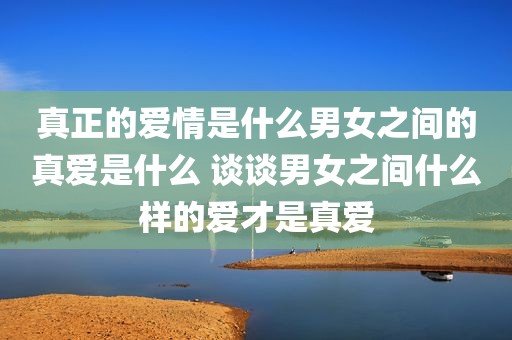 真正的爱情是什么男女之间的真爱是什么 谈谈男女之间什么样的爱才是真爱