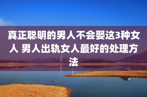 真正聪明的男人不会娶这3种女人 男人出轨女人最好的处理方法