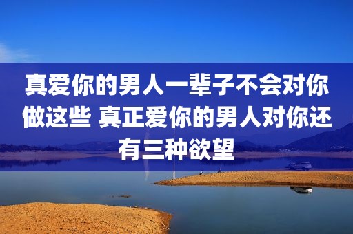 真爱你的男人一辈子不会对你做这些 真正爱你的男人对你还有三种欲望