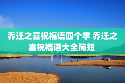 乔迁之喜祝福语四个字 乔迁之喜祝福语大全简短 