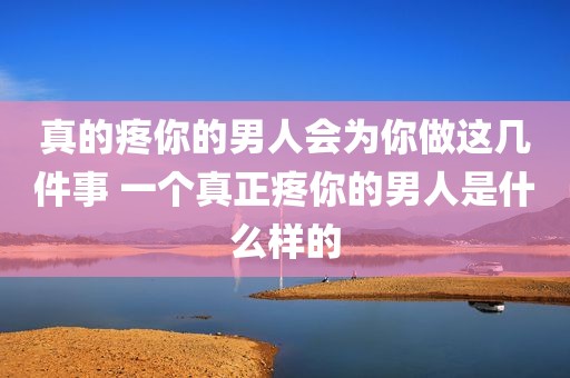 真的疼你的男人会为你做这几件事 一个真正疼你的男人是什么样的