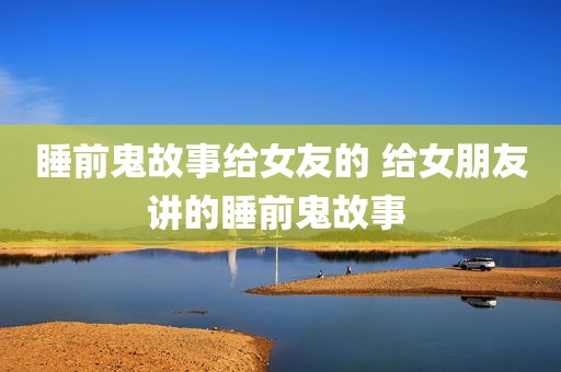 睡前鬼故事给女友的 给女朋友讲的睡前鬼故事 