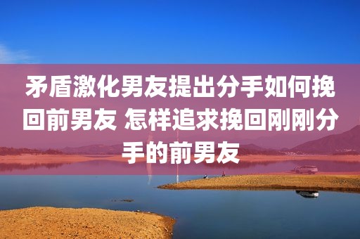 矛盾激化男友提出分手如何挽回前男友 怎样追求挽回刚刚分手的前男友
