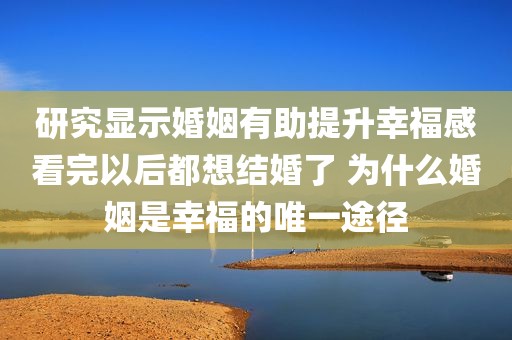 研究显示婚姻有助提升幸福感看完以后都想结婚了 为什么婚姻是幸福的唯一途径