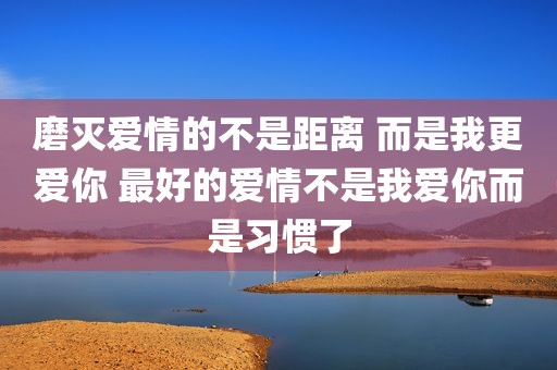 磨灭爱情的不是距离 而是我更爱你 最好的爱情不是我爱你而是习惯了