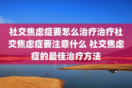 社交焦虑症要怎么治疗治疗社交焦虑症要注意什么 社交焦虑症的最佳治疗方法