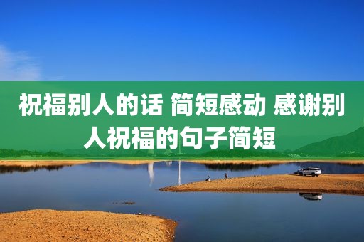 祝福别人的话 简短感动 感谢别人祝福的句子简短 
