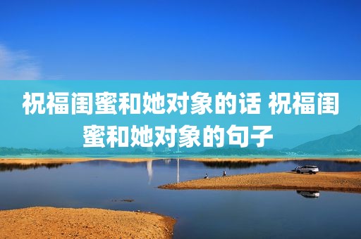 祝福闺蜜和她对象的话 祝福闺蜜和她对象的句子 