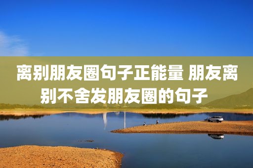 离别朋友圈句子正能量 朋友离别不舍发朋友圈的句子 