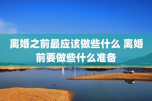 离婚之前最应该做些什么 离婚前要做些什么准备