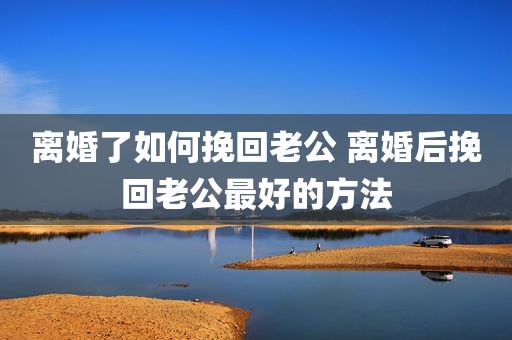 离婚了如何挽回老公 离婚后挽回老公最好的方法