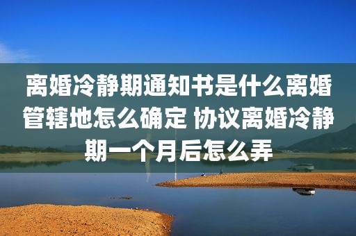 离婚冷静期通知书是什么离婚管辖地怎么确定 协议离婚冷静期一个月后怎么弄