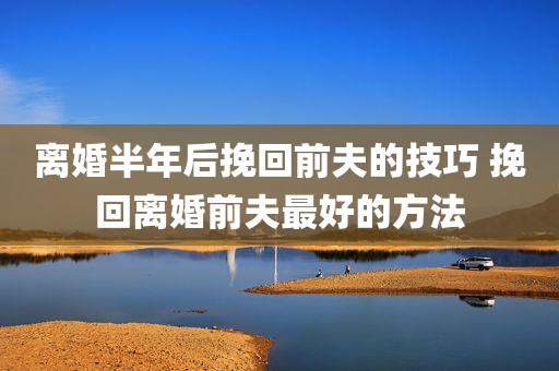 离婚半年后挽回前夫的技巧 挽回离婚前夫最好的方法