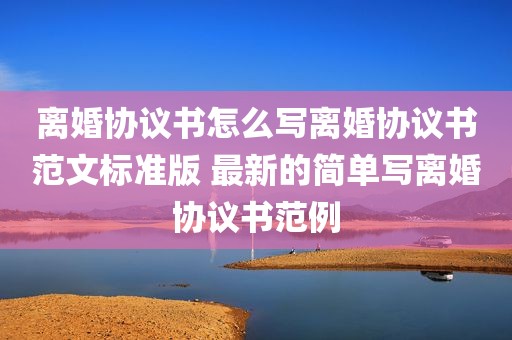 离婚协议书怎么写离婚协议书范文标准版 最新的简单写离婚协议书范例