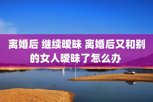离婚后 继续暧昧 离婚后又和别的女人暧昧了怎么办 