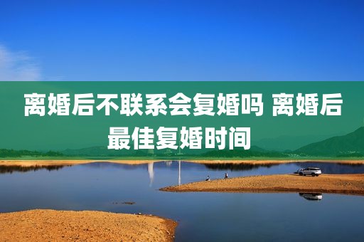 离婚后不联系会复婚吗 离婚后最佳复婚时间 