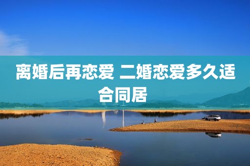 离婚后再恋爱 二婚恋爱多久适合同居 