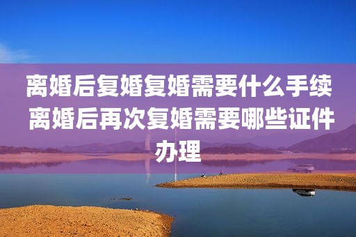 离婚后复婚复婚需要什么手续 离婚后再次复婚需要哪些证件办理