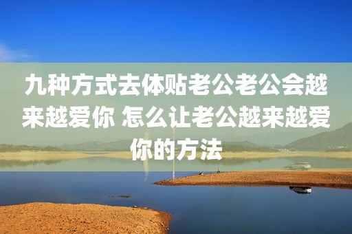 九种方式去体贴老公老公会越来越爱你 怎么让老公越来越爱你的方法
