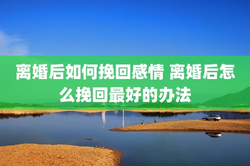 离婚后如何挽回感情 离婚后怎么挽回最好的办法