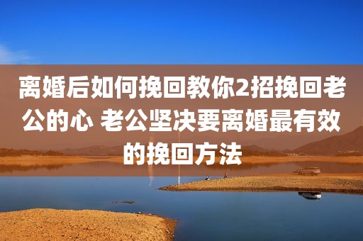 离婚后如何挽回教你2招挽回老公的心 老公坚决要离婚最有效的挽回方法