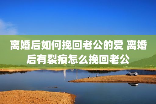 离婚后如何挽回老公的爱 离婚后有裂痕怎么挽回老公