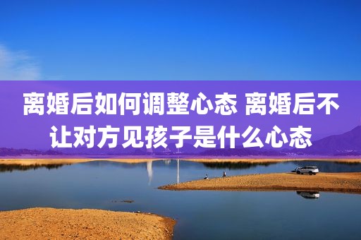 离婚后如何调整心态 离婚后不让对方见孩子是什么心态