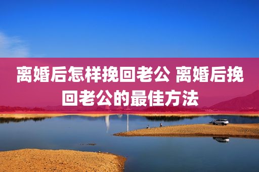 离婚后怎样挽回老公 离婚后挽回老公的最佳方法