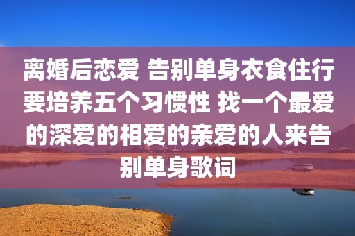 离婚后恋爱 告别单身衣食住行要培养五个习惯性 找一个最爱的深爱的相爱的亲爱的人来告别单身歌词